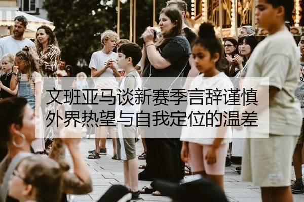 文班亚马谈新赛季言辞谨慎 外界热望与自我定位的温差